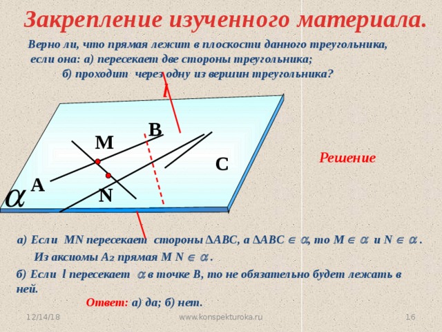 Закрепление изученного материала. Верно ли, что прямая лежит в плоскости данного треугольника,  если она: а) пересекает две стороны треугольника;   б) проходит через одну из вершин треугольника? l B М Решение С A N № 14. А. С. Атанасян a) Если MN пересекает стороны ∆АВС, а ∆АВС    , то М    и N    . Из аксиомы А ₂ прямая М N    . б) Если l пересекает  в точке В, то не обязательно будет лежать в ней. Ответ: а) да; б) нет. 12/14/18 www.konspekturoka.ru 15 16 