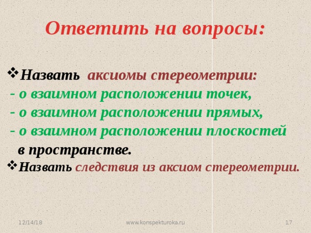 Ответить на вопросы: Назвать аксиомы стереометрии:  - о взаимном расположении точек,  - о взаимном расположении прямых,  - о взаимном расположении плоскостей  в пространстве. Назвать следствия из аксиом стереометрии.  12/14/18 16 www.konspekturoka.ru 