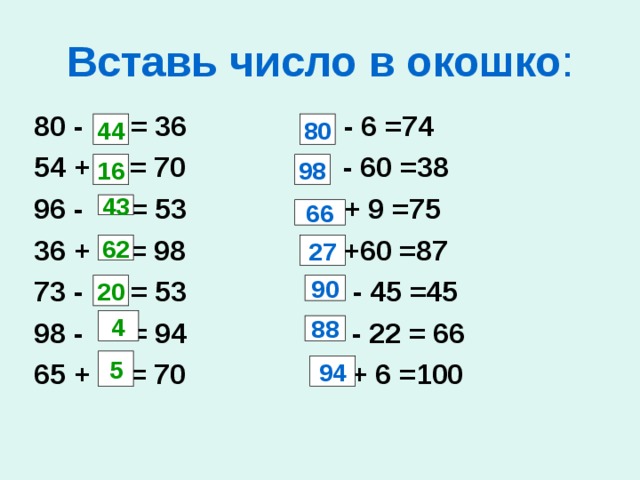 Вставь число в окошко : 80 - = 36 - 6 =74 54 + = 70 - 60 =38 96 - = 53 + 9 =75 36 + = 98 +60 =87 73 - = 53  - 45 =45 98 - = 94 - 22 = 66 65 + = 70 + 6 =100 44 80 16 98 43 66 62 27 20 90 4 88 5 94 