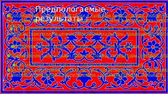 Предпологаемые результаты : ●Побуждение  интереса к истории и культуре своего города, любви к родному краю. ●Формирование чувства национального достоинства, ответственности.                             ●Объединение усилий педагогов и родителей при организации работы по ознакомлению с историческими ценностями нашей культуры, традициями, достопримечательностями, памятниками.                                                                                                                              ●Обоснование актуальности темы, мотивация ее выбора.                                                                        ●Определение цели и задач проекта. Подбор литературы, пособий, атрибутов.                               ●Составление тематического планирования мероприятий.    ●Наличие у участников проекта четкого представления о необходимости внесения изменений в воспитательно – образовательном  процессе . 