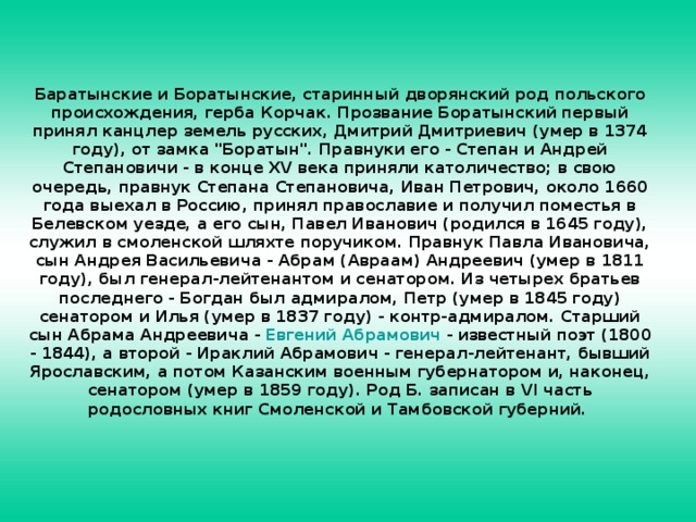 Баратынские и Боратынские, старинный дворянский род польского происхождения, герба Корчак. Прозвание Боратынский первый принял канцлер земель русских, Дмитрий Дмитриевич (умер в 1374 году), от замка 