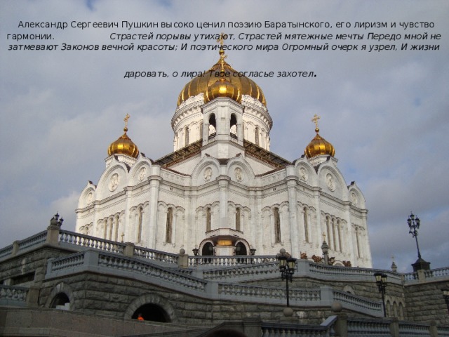 Александр Сергеевич Пушкин высоко ценил поэзию Баратынского, его лиризм и чувство гармонии. Страстей порывы утихают, Страстей мятежные мечты Передо мной не затмевают Законов вечной красоты; И поэтического мира Огромный очерк я узрел, И жизни даровать, о лира! Твое согласье захотел .  