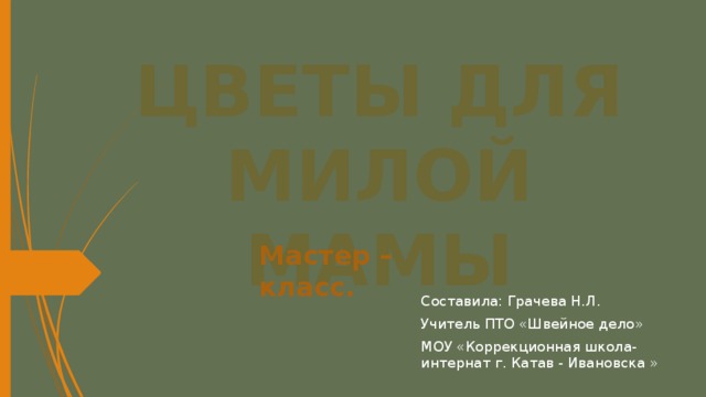 ЦВЕТЫ ДЛЯ МИЛОЙ МАМЫ Мастер – класс. Составила: Грачева Н.Л. Учитель ПТО «Швейное дело» МОУ «Коррекционная школа- интернат г. Катав - Ивановска » 