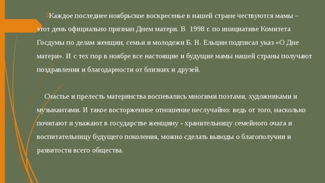 Каждое последнее ноябрьское воскресенье в нашей стране чествуются мамы – этот день официально признан Днем матери. В 1998 г. по инициативе Комитета Госдумы по делам женщин, семьи и молодежи Б. Н. Ельцин подписал указ «О Дне матери». И с тех пор в ноябре все настоящие и будущие мамы нашей страны получают поздравления и благодарности от близких и друзей.   Счастье и прелесть материнства воспевались многими поэтами, художниками и музыкантами. И такое восторженное отношение неслучайно: ведь от того, насколько почитают и уважают в государстве женщину - хранительницу семейного очага и воспитательницу будущего поколения, можно сделать выводы о благополучии и развитости всего общества. 