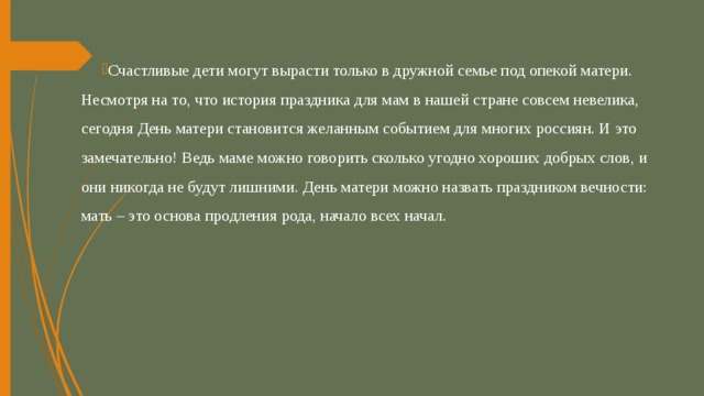 Счастливые дети могут вырасти только в дружной семье под опекой матери. Несмотря на то, что история праздника для мам в нашей стране совсем невелика, сегодня День матери становится желанным событием для многих россиян. И это замечательно! Ведь маме можно говорить сколько угодно хороших добрых слов, и они никогда не будут лишними. День матери можно назвать праздником вечности: мать – это основа продления рода, начало всех начал. 