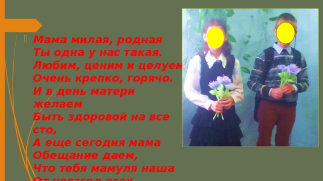 Мама милая, родная  Ты одна у нас такая.  Любим, ценим и целуем  Очень крепко, горячо.  И в день матери желаем  Быть здоровой на все сто,  А еще сегодня мама  Обещание даем,  Что тебя мамуля наша  От невзгод всех сбережем! 