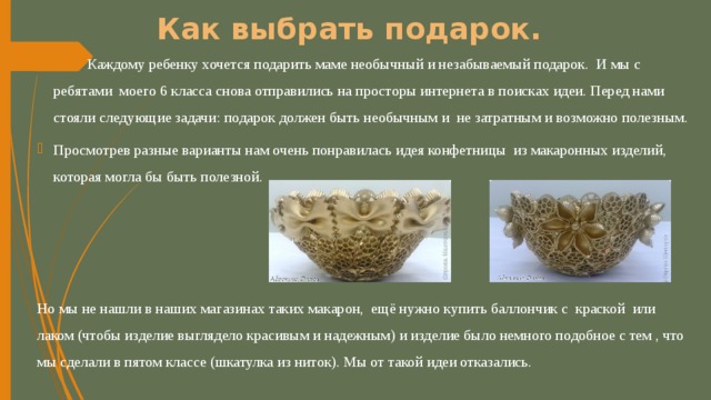 Как выбрать подарок.  Каждому ребенку хочется подарить маме необычный и незабываемый подарок. И мы с ребятами моего 6 класса снова отправились на просторы интернета в поисках идеи. Перед нами стояли следующие задачи: подарок должен быть необычным и не затратным и возможно полезным. Просмотрев разные варианты нам очень понравилась идея конфетницы из макаронных изделий, которая могла бы быть полезной. Но мы не нашли в наших магазинах таких макарон, ещё нужно купить баллончик с краской или лаком (чтобы изделие выглядело красивым и надежным) и изделие было немного подобное с тем , что мы сделали в пятом классе (шкатулка из ниток). Мы от такой идеи отказались. 