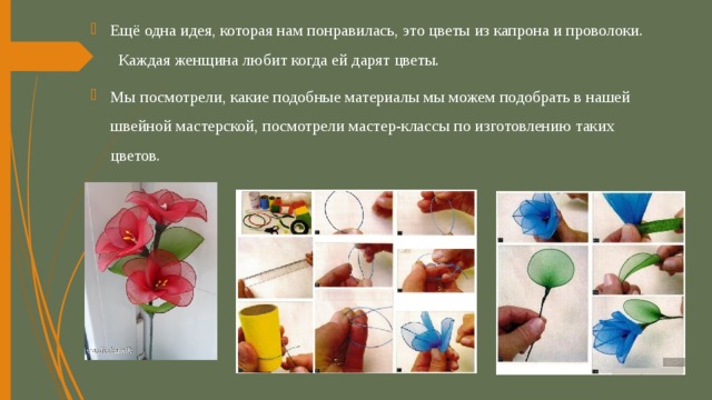 Ещё одна идея, которая нам понравилась, это цветы из капрона и проволоки. Каждая женщина любит когда ей дарят цветы. Мы посмотрели, какие подобные материалы мы можем подобрать в нашей швейной мастерской, посмотрели мастер-классы по изготовлению таких цветов. 