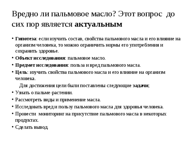 Вредно ли пальмовое масло? Этот вопрос до сих пор является актуальным Гипотеза : если изучить состав, свойства пальмового масла и его влияние на организм человека, то можно ограничить нормы его употребления и сохранить здоровье. Объект исследования : пальмовое масло. Предмет исследования : польза и вред пальмового масла.  Цель : изучить свойства пальмового масла и его влияние на организм человека.  Для достижения цели были поставлены следующие задачи ; Узнать о пальме-растении. Рассмотреть виды и применение масла. Исследовать вред и пользу пальмового масла для здоровья человека. Провести мониторинг на присутствие пальмового масла в некоторых продуктах. Сделать вывод. 