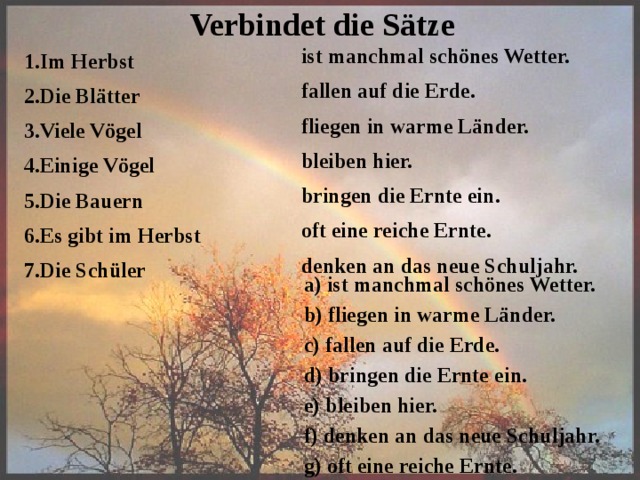 Verbindet die S ätze ist manchmal schönes Wetter. fallen auf die Erde. fliegen in warme Länder. bleiben hier.  bringen die Ernte ein. oft eine reiche Ernte.  denken an das neue Schuljahr. 1.Im Herbst 2.Die Blätter 3.Viele Vögel 4.Einige Vögel 5.Die Bauern 6.Es gibt im Herbst 7.Die Schüler a) ist manchmal schönes Wetter. b) fliegen in warme Länder. c) fallen auf die Erde. d) bringen die Ernte ein. e) bleiben hier. f) denken an das neue Schuljahr. g) oft eine reiche Ernte. 