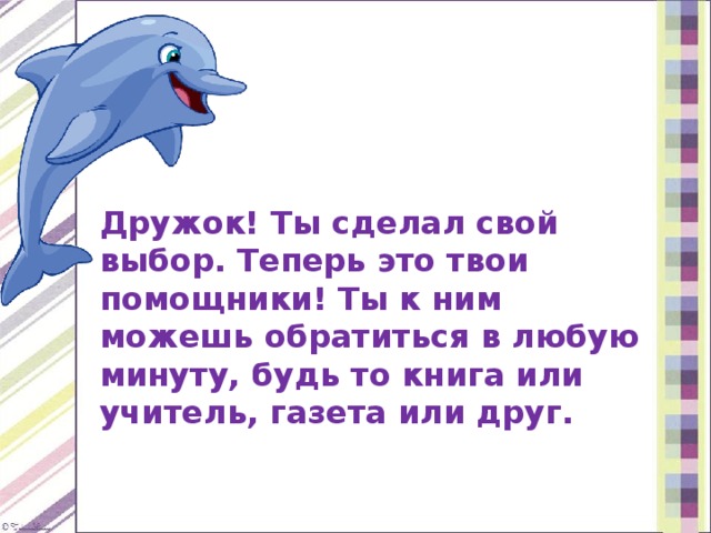 Дружок! Ты сделал свой выбор. Теперь это твои помощники! Ты к ним можешь обратиться в любую минуту, будь то книга или учитель, газета или друг. 
