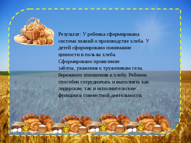 Результат: У ребенка сформирована система знаний о производстве хлеба. У детей сформировано понимание ценности и пользы хлеба. Сформировано проявление заботы, уважения к труженикам села, бережного отношения к хлебу. Ребенок способен сотрудничать и выполнять как лидерские, так и исполнительские функции в совместной деятельности. 