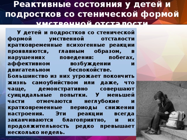 Реактивные состояния у детей и подростков со стенической формой умственной отсталости  У детей и подростков со стенической формой умственной отсталости кратковременные психогенные реакции проявляются, главным образом, в нарушениях поведения: побегах, аффективном возбуждении и двигательном беспокойстве.  Большинство из них угрожает покончить жизнь самоубийством или даже, что чаще, демонстративно совершают суицидальные попытки. У меньшей части отмечаются неглубокие и кратковременные периоды снижения настроения. Эти реакции всегда заканчиваются благоприятно, и их продолжительность редко превышает несколько недель. 