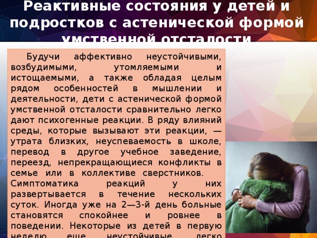 Реактивные состояния у детей и подростков с астенической формой умственной отсталости    Будучи аффективно неустойчивыми, возбудимыми, утомляемыми и истощаемыми, а также обладая целым рядом особенностей в мышлении и деятельности, дети с астенической формой умственной отсталости сравнительно легко дают психогенные реакции. В ряду влияний среды, которые вызывают эти реакции, — утрата близких, неуспеваемость в школе, перевод в другое учебное заведение, переезд, непрекращающиеся конфликты в семье или в коллективе сверстников.  Симптоматика реакций у них развертывается в течение нескольких суток. Иногда уже на 2—3-й день больные становятся спокойнее и ровнее в поведении. Некоторые из детей в первую неделю еще неустойчивые, легко возбудимые, плаксивые, но и их состояние в течение короткого времени полностью нормализуется. Психогенные реакции протекают различно. 