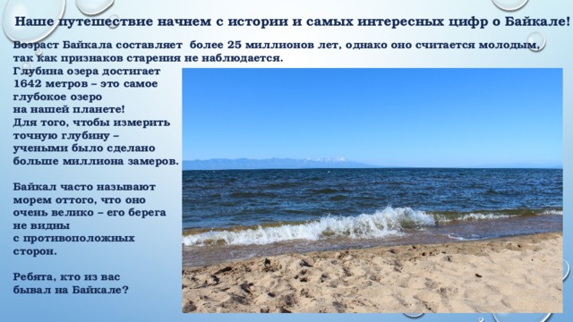 Наше путешествие начнем с истории и самых интересных цифр о Байкале! Возраст Байкала составляет более 25 миллионов лет, однако оно считается молодым, так как признаков старения не наблюдается. Глубина озера достигает 1642 метров – это самое глубокое озеро на нашей планете! Для того, чтобы измерить точную глубину – учеными было сделано больше миллиона замеров.  Байкал часто называют морем оттого, что оно очень велико – его берега не видны с противоположных сторон.  Ребята, кто из вас бывал на Байкале?  