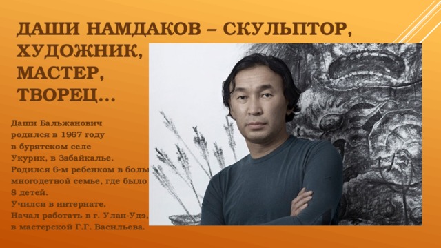      даши намдаков – скульптор,  художник,  мастер,  творец… Даши Бальжанович родился в 1967 году в бурятском селе Укурик, в Забайкалье. Родился 6-м ребенком в большой многодетной семье, где было 8 детей. Учился в интернате. Начал работать в г. Улан-Удэ, в мастерской Г.Г. Васильева.  