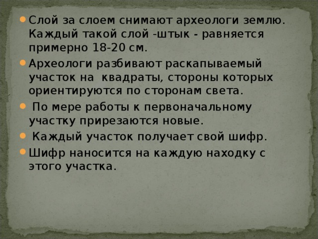 Слой за слоем снимают археологи землю. Каждый такой слой -штык - равняется примерно 18-20 см. Археологи разбивают раскапываемый участок на  квадраты , стороны которых ориентируются по сторонам света.  По мере работы к первоначальному участку прирезаются новые.  Каждый участок получает свой шифр. Шифр наносится на каждую находку с этого участка.  