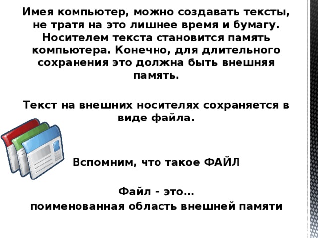 Имея компьютер, можно создавать тексты, не тратя на это лишнее время и бумагу. Носителем текста становится память компьютера. Конечно, для длительного сохранения это должна быть внешняя память.  Текст на внешних носителях сохраняется в виде файла.   Вспомним, что такое ФАЙЛ  Файл – это… поименованная область внешней памяти 