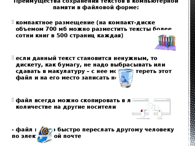 Преимущества сохранения текстов в компьютерной памяти в файловой форме:  компактное размещение (на компакт-диске объемом 700 мб можно разместить тексты более сотни книг в 500 страниц каждая)   если данный текст становится ненужным, то дискету, как бумагу, не надо выбрасывать или сдавать в макулатуру – с нее можно стереть этот файл и на его место записать новый   файл всегда можно скопировать в любом количестве на другие носители   - файл можно быстро переслать другому человеку по электронной почте 