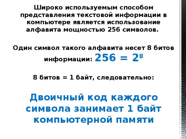 Широко используемым способом представления текстовой информации в компьютере является использование алфавита мощностью 256 символов.  Один символ такого алфавита несет 8 битов информации: 256 = 2 8  8 битов = 1 байт, следовательно:  Двоичный код каждого символа занимает 1 байт компьютерной памяти 