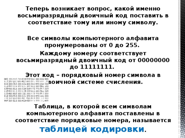 Теперь возникает вопрос, какой именно восьмиразрядный двоичный код поставить в соответствие тому или иному символу.  Все символы компьютерного алфавита пронумерованы от 0 до 255. Каждому номеру соответствует восьмиразрядный двоичный код от 00000000 до 11111111. Этот код – порядковый номер символа в двоичной системе счисления.    Таблица, в которой всем символам компьютерного алфавита поставлены в соответствие порядковые номера, называется таблицей кодировки . 