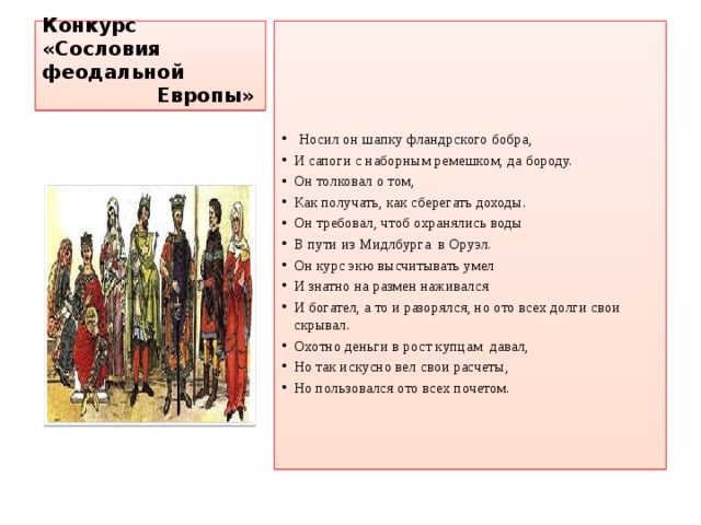 Конкурс «Сословия феодальной  Европы»     Носил он шапку фландрского бобра, И сапоги с наборным ремешком, да бороду. Он толковал о том, Как получать, как сберегать доходы. Он требовал, чтоб охранялись воды В пути из Мидлбурга в Оруэл. Он курс экю высчитывать умел И знатно на размен наживался И богател, а то и разорялся, но ото всех долги свои скрывал. Охотно деньги в рост купцам давал, Но так искусно вел свои расчеты, Но пользовался ото всех почетом. 