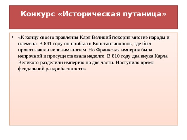 Конкурс «Историческая путаница»   «К концу своего правления Карл Великий покорил многие народы и племена. В 841 году он прибыл в Константинополь, где был провозглашен великим князем. Но Франкская империя была непрочной и просуществовала недолго. В 810 году два внука Карла Великого разделили империю на две части. Наступило время феодальной раздробленности»   