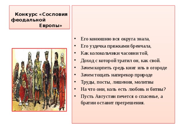  Конкурс «Сословия феодальной  Европы»     Его конюшню вся округа знала, Его уздечка пряжками бренчала, Как колокольчики часовни той, Доход с которой тратил он, как свой. Зачем корпеть средь книг иль в огороде Зачем тощать наперекор природе Труды, посты, лишения, молитвы На что они, коль есть любовь и битвы? Пусть Августин печется о спасенье, а братии оставит прегрешения.  