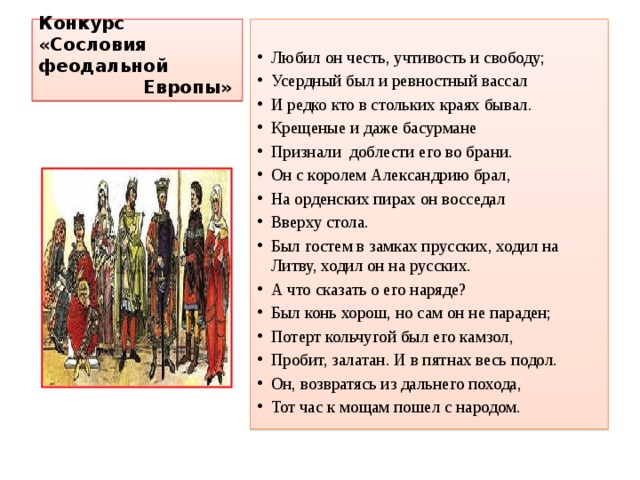 Конкурс «Сословия феодальной  Европы»  Любил он честь, учтивость и свободу; Усердный был и ревностный вассал И редко кто в стольких краях бывал. Крещеные и даже басурмане Признали доблести его во брани. Он с королем Александрию брал, На орденских пирах он восседал Вверху стола. Был гостем в замках прусских, ходил на Литву, ходил он на русских. А что сказать о его наряде? Был конь хорош, но сам он не параден; Потерт кольчугой был его камзол, Пробит, залатан. И в пятнах весь подол. Он, возвратясь из дальнего похода, Тот час к мощам пошел с народом. 