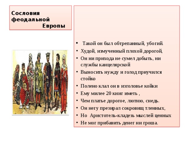Сословия феодальной  Европы  Такой он был обтрепанный, убогий. Худой, измученный плохой дорогой, Он ни прихода не сумел добыть, ни службы канцелярской Выносить нужду и голод приучился стойко Полено клал он в изголовье койки Ему милее 20 книг иметь , Чем платье дорогое, лютню, снедь. Он негу презирал сокровищ тленных, Но Аристотель-кладезь мыслей ценных Не мог прибавить денег ни гроша. 