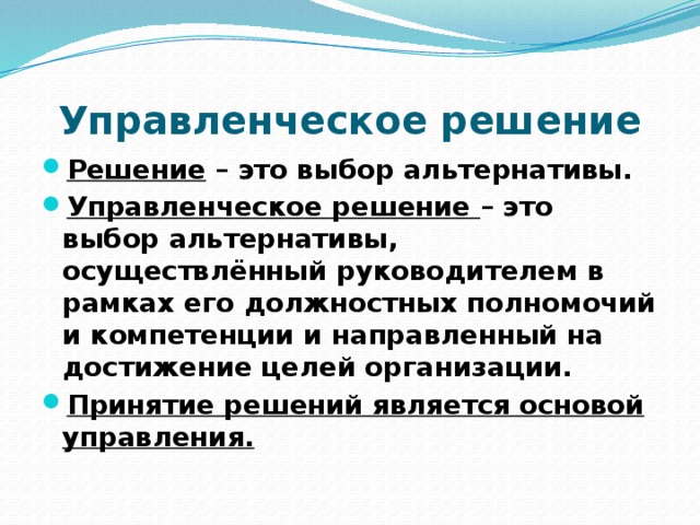 Управленческое решение Решение – это выбор альтернативы. Управленческое решение – это выбор альтернативы, осуществлённый руководителем в рамках его должностных полномочий и компетенции и направленный на достижение целей организации. Принятие решений является основой управления. 