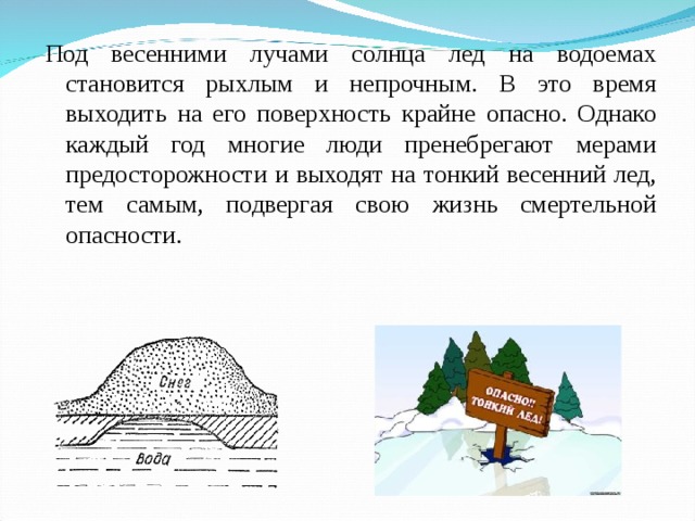 Под весенними лучами солнца лед на водоемах становится рыхлым и непрочным. В это время выходить на его поверхность крайне опасно. Однако каждый год многие люди пренебрегают мерами предосторожности и выходят на тонкий весенний лед, тем самым, подвергая свою жизнь смертельной опасности. 