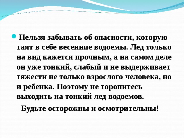 Нельзя забывать об опасности, которую таят в себе весенние водоемы. Лед только на вид кажется прочным, а на самом деле он уже тонкий, слабый и не выдерживает тяжести не только взрослого человека, но и ребенка. Поэтому не торопитесь выходить на тонкий лед водоемов.  Будьте осторожны и осмотрительны! 