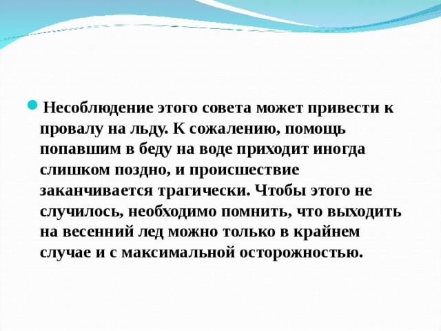Несоблюдение этого совета может привести к провалу на льду. К сожалению, помощь попавшим в беду на воде приходит иногда слишком поздно, и происшествие заканчивается трагически. Чтобы этого не случилось, необходимо помнить, что выходить на весенний лед можно только в крайнем случае и с максимальной осторожностью.  