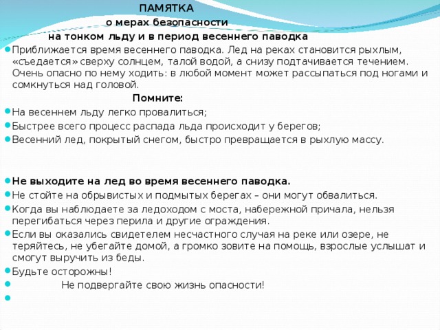  ПАМЯТКА  о мерах безопасности  на тонком льду и в период весеннего паводка Приближается время весеннего паводка. Лед на реках становится рыхлым, «съедается» сверху солнцем, талой водой, а снизу подтачивается течением. Очень опасно по нему ходить: в любой момент может рассыпаться под ногами и сомкнуться над головой.  Помните: На весеннем льду легко провалиться; Быстрее всего процесс распада льда происходит у берегов; Весенний лед, покрытый снегом, быстро превращается в рыхлую массу. Не выходите на лед во время весеннего паводка. Не стойте на обрывистых и подмытых берегах – они могут обвалиться. Когда вы наблюдаете за ледоходом с моста, набережной причала, нельзя перегибаться через перила и другие ограждения. Если вы оказались свидетелем несчастного случая на реке или озере, не теряйтесь, не убегайте домой, а громко зовите на помощь, взрослые услышат и смогут выручить из беды. Будьте осторожны!  Не подвергайте свою жизнь опасности!    