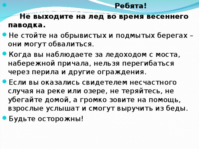  Ребята!  Не выходите на лед во время весеннего паводка. Не стойте на обрывистых и подмытых берегах – они могут обвалиться. Когда вы наблюдаете за ледоходом с моста, набережной причала, нельзя перегибаться через перила и другие ограждения. Если вы оказались свидетелем несчастного случая на реке или озере, не теряйтесь, не убегайте домой, а громко зовите на помощь, взрослые услышат и смогут выручить из беды. Будьте осторожны! 