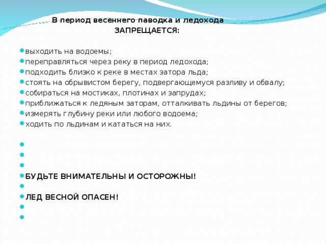  В период весеннего паводка и ледохода  ЗАПРЕЩАЕТСЯ: выходить на водоемы; переправляться через реку в период ледохода; подходить близко к реке в местах затора льда; стоять на обрывистом берегу, подвергающемуся разливу и обвалу; собираться на мостиках, плотинах и запрудах; приближаться к ледяным заторам, отталкивать льдины от берегов; измерять глубину реки или любого водоема; ходить по льдинам и кататься на них.         БУДЬТЕ ВНИМАТЕЛЬНЫ И ОСТОРОЖНЫ!   ЛЕД ВЕСНОЙ ОПАСЕН!     