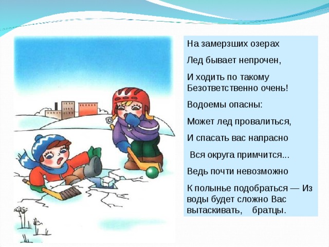 На замерзших озерах Лед бывает непрочен, И ходить по такому Безответственно очень! Водоемы опасны: Может лед провалиться, И спасать вас напрасно  Вся округа примчится... Ведь почти невозможно К полынье подобраться — Из воды будет сложно Вас вытаскивать, братцы. 