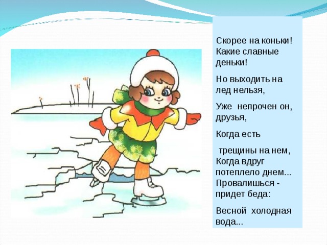 Скорее на коньки! Какие славные деньки! Но выходить на лед нельзя, Уже непрочен он, друзья, Когда есть  трещины на нем, Когда вдруг потеплело днем... Провалишься - придет беда: Весной холодная вода... 