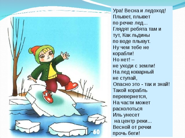 Ура! Весна и ледоход! Плывет, плывет по речке лед... Глядят ребята там и тут, Как льдины по воде плывут. Ну чем тебе не корабли! Но нет! – не уходи с земли! На лед коварный не ступай, Опасно это - так и знай! Такой корабль перевернется, На части может расколоться Иль унесет  на центр реки... Весной от речки прочь беги! 
