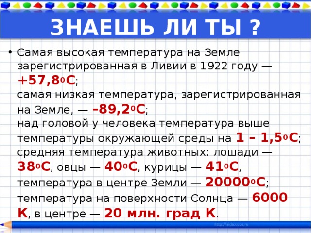 ЗНАЕШЬ ЛИ ТЫ ? Самая высокая температура на Земле зарегистрированная в Ливии в 1922 году — +57,8 0 С ;  самая низкая температура, зарегистрированная на Земле, — –89,2 0 С ;  над головой у человека температура выше температуры окружающей среды на 1 – 1,5 0 С ;  средняя температура животных: лошади — 38 0 С , овцы — 40 0 С , курицы — 41 0 С ,  температура в центре Земли — 20000 0 С ;  температура на поверхности Солнца — 6000 К , в центре — 20 млн. град К . 