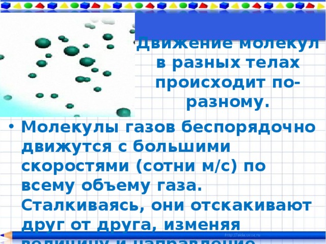 Движение молекул в разных телах происходит по-разному. Молекулы газов беспорядочно движутся с большими скоростями (сотни м/с) по всему объему газа. Сталкиваясь, они отскакивают друг от друга, изменяя величину и направление скоростей. 