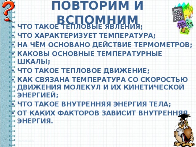ПОВТОРИМ И ВСПОМНИМ ЧТО ТАКОЕ ТЕПЛОВЫЕ ЯВЛЕНИЯ; ЧТО ХАРАКТЕРИЗУЕТ ТЕМПЕРАТУРА; НА ЧЁМ ОСНОВАНО ДЕЙСТВИЕ ТЕРМОМЕТРОВ; КАКОВЫ ОСНОВНЫЕ ТЕМПЕРАТУРНЫЕ ШКАЛЫ; ЧТО ТАКОЕ ТЕПЛОВОЕ ДВИЖЕНИЕ; КАК СВЯЗАНА ТЕМПЕРАТУРА СО СКОРОСТЬЮ ДВИЖЕНИЯ МОЛЕКУЛ И ИХ КИНЕТИЧЕСКОЙ ЭНЕРГИЕЙ; ЧТО ТАКОЕ ВНУТРЕННЯЯ ЭНЕРГИЯ ТЕЛА; ОТ КАКИХ ФАКТОРОВ ЗАВИСИТ ВНУТРЕННЯЯ ЭНЕРГИЯ. 