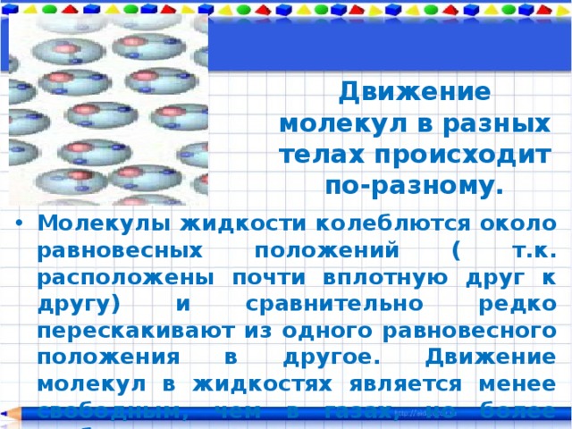 Движение молекул в разных телах происходит по-разному. Молекулы жидкости колеблются около равновесных положений ( т.к. расположены почти вплотную друг к другу) и сравнительно редко перескакивают из одного равновесного положения в другое. Движение молекул в жидкостях является менее свободным, чем в газах, но более свободным, чем в твердых телах. 