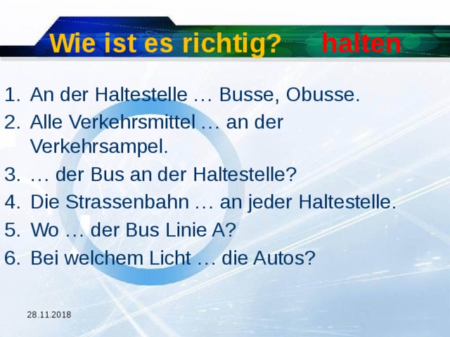 Wie ist es richtig? halten An der Haltestelle … Busse, Obusse. Alle Verkehrsmittel … an der Verkehrsampel. … der Bus an der Haltestelle? Die Strassenbahn … an jeder Haltestelle. Wo … der Bus Linie A? Bei welchem Licht … die Autos? 28.11.2018  