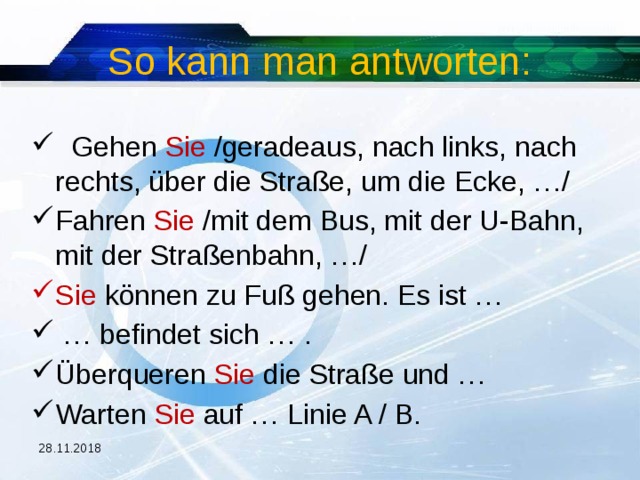 So kann man antworten:  Gehen Sie /geradeaus, nach links, nach rechts, über die Straße, um die Ecke, …/ Fahren Sie /mit dem Bus, mit der U-Bahn, mit der Straßenbahn, …/ Sie können zu Fuß gehen. Es ist … … befindet sich … . Überqueren Sie die Straße und … Warten Sie auf … Linie A / B. 28.11.2018 