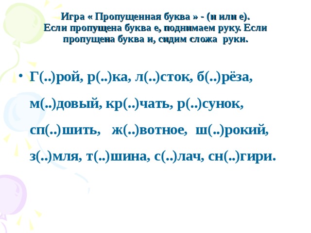  Игра « Пропущенная буква » - (и или е).  Если пропущена буква е, поднимаем руку. Если пропущена буква и, сидим сложа  руки.   Г(..)рой, р(..)ка, л(..)сток, б(..)рёза, м(..)довый, кр(..)чать, р(..)сунок, сп(..)шить,   ж(..)вотное,  ш(..)рокий, з(..)мля, т(..)шина, с(..)лач, сн(..)гири. 