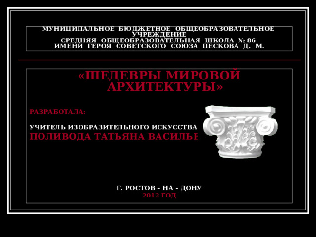 МУНИЦИПАЛЬНОЕ БЮДЖЕТНОЕ ОБЩЕОБРАЗОВАТЕЛЬНОЕ УЧРЕЖДЕНИЕ  СРЕДНЯЯ ОБЩЕОБРАЗОВАТЕЛЬНАЯ ШКОЛА № 86  ИМЕНИ ГЕРОЯ СОВЕТСКОГО СОЮЗА ПЕСКОВА Д. М. «ШЕДЕВРЫ МИРОВОЙ АРХИТЕКТУРЫ»  РАЗРАБОТАЛА:  УЧИТЕЛЬ ИЗОБРАЗИТЕЛЬНОГО ИСКУССТВА ПОЛИВОДА ТАТЬЯНА ВАСИЛЬЕВНА     Г. РОСТОВ – НА - ДОНУ 2012 ГОД   
