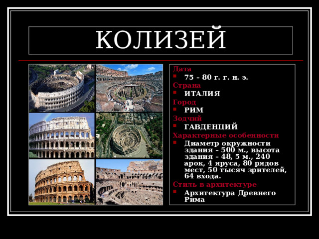 КОЛИЗЕЙ Дата 75 – 80 г. г. н. э. Страна ИТАЛИЯ Город РИМ Зодчий ГАВДЕНЦИЙ Характерные особенности Диаметр окружности здания – 500 м., высота здания – 48, 5 м., 240 арок, 4 яруса, 80 рядов мест, 50 тысяч зрителей, 64 входа. Стиль в архитектуре Архитектура Древнего Рима 