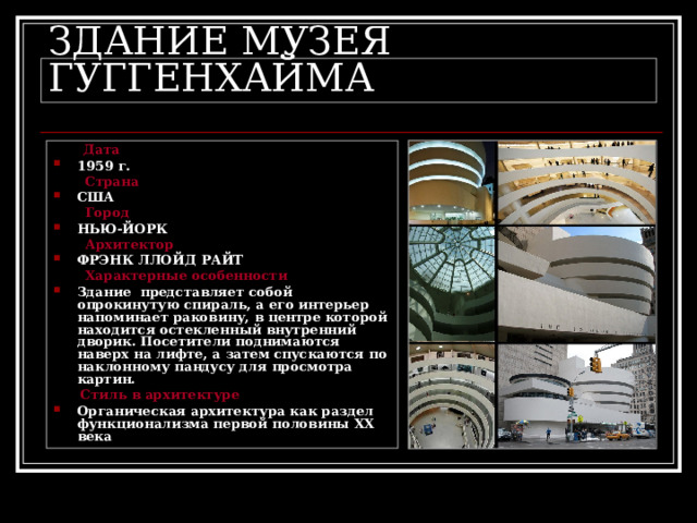 ЗДАНИЕ МУЗЕЯ ГУГГЕНХАЙМА  Дата 1959 г.  Страна США  Город НЬЮ-ЙОРК  Архитектор ФРЭНК ЛЛОЙД РАЙТ  Характерные особенности Здание представляет собой опрокинутую спираль, а его интерьер напоминает раковину, в центре которой находится остекленный внутренний дворик. Посетители поднимаются наверх на лифте, а затем спускаются по наклонному пандусу для просмотра картин.  Стиль в архитектуре Органическая архитектура как раздел функционализма первой половины XX века 